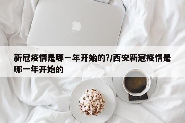 新冠疫情是哪一年开始的?/西安新冠疫情是哪一年开始的