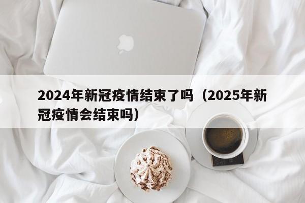2024年新冠疫情结束了吗(2025年新冠疫情会结束吗)