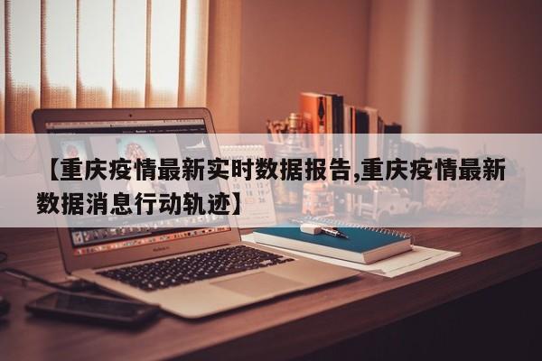 【重庆疫情最新实时数据报告,重庆疫情最新数据消息行动轨迹】