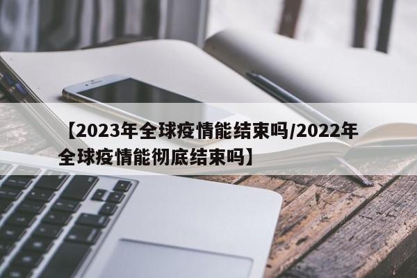 【2023年全球疫情能结束吗/2022年全球疫情能彻底结束吗】