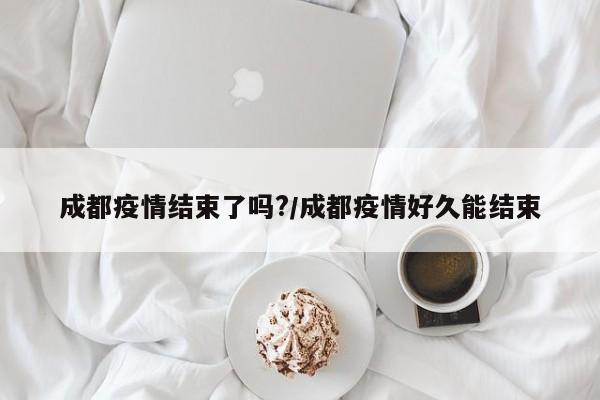 成都疫情结束了吗?/成都疫情好久能结束
