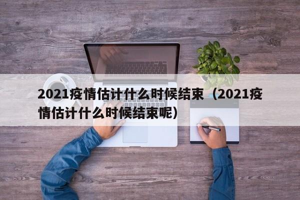2021疫情估计什么时候结束(2021疫情估计什么时候结束呢)