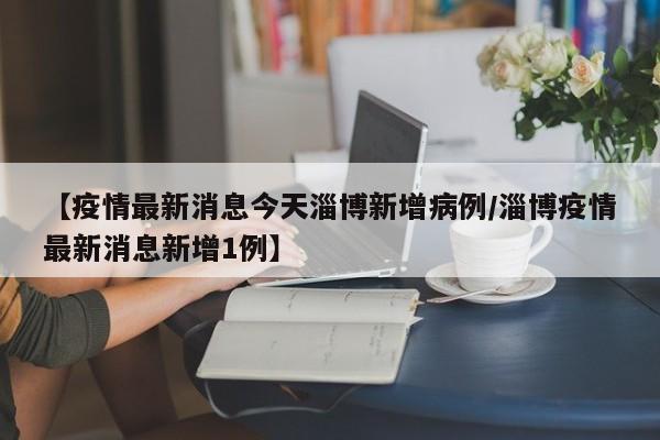 【疫情最新消息今天淄博新增病例/淄博疫情最新消息新增1例】