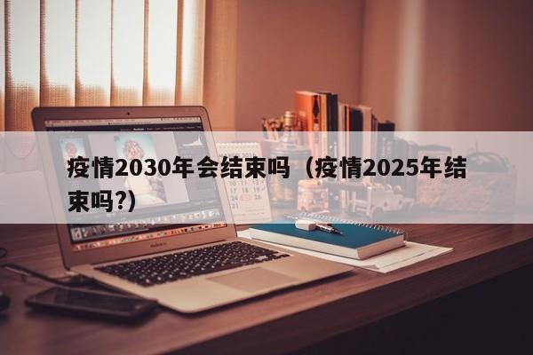 疫情2030年会结束吗(疫情2025年结束吗?)