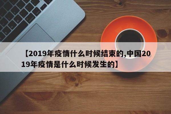 【2019年疫情什么时候结束的,中国2019年疫情是什么时候发生的】