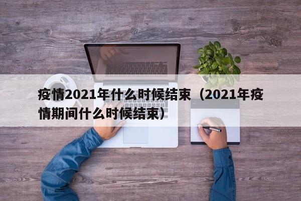 疫情2021年什么时候结束(2021年疫情期间什么时候结束)