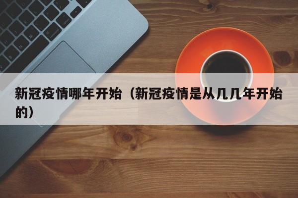 新冠疫情哪年开始(新冠疫情是从几几年开始的)