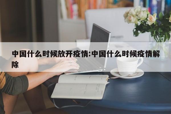中国什么时候放开疫情:中国什么时候疫情解除