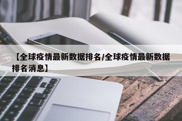 【全球疫情最新数据排名/全球疫情最新数据排名消息】
