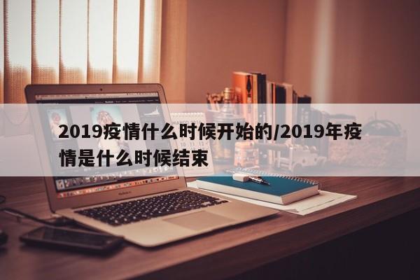 2019疫情什么时候开始的/2019年疫情是什么时候结束