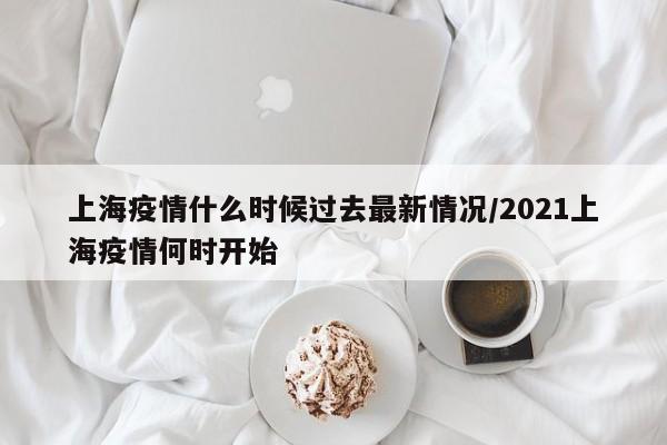 上海疫情什么时候过去最新情况/2021上海疫情何时开始