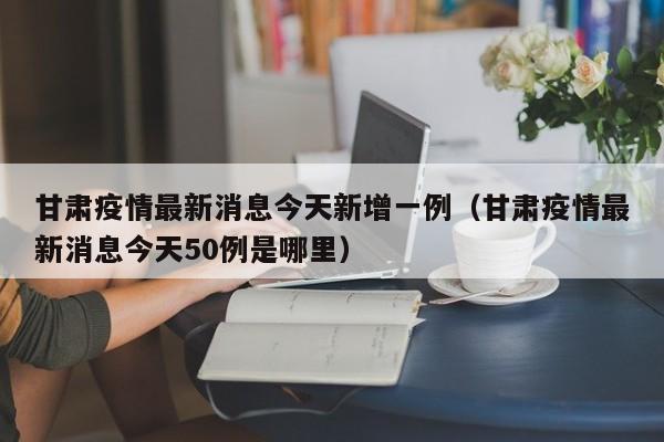 甘肃疫情最新消息今天新增一例(甘肃疫情最新消息今天50例是哪里)