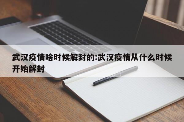 武汉疫情啥时候解封的:武汉疫情从什么时候开始解封