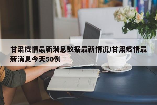 甘肃疫情最新消息数据最新情况/甘肃疫情最新消息今天50例