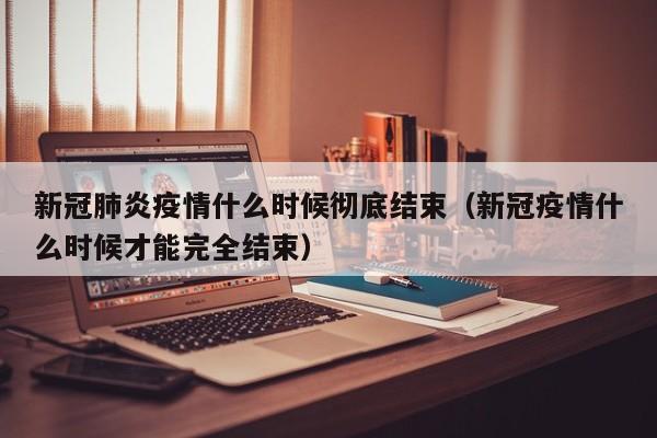 新冠肺炎疫情什么时候彻底结束(新冠疫情什么时候才能完全结束)