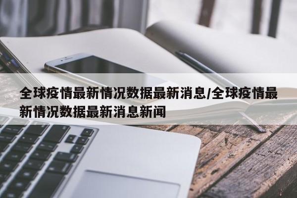 全球疫情最新情况数据最新消息/全球疫情最新情况数据最新消息新闻