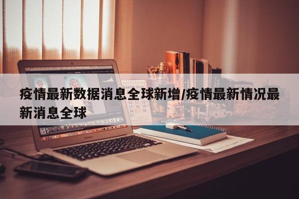 疫情最新数据消息全球新增/疫情最新情况最新消息全球