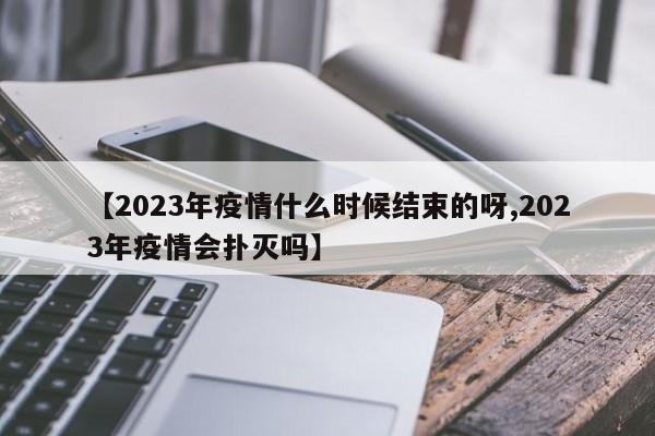 【2023年疫情什么时候结束的呀,2023年疫情会扑灭吗】